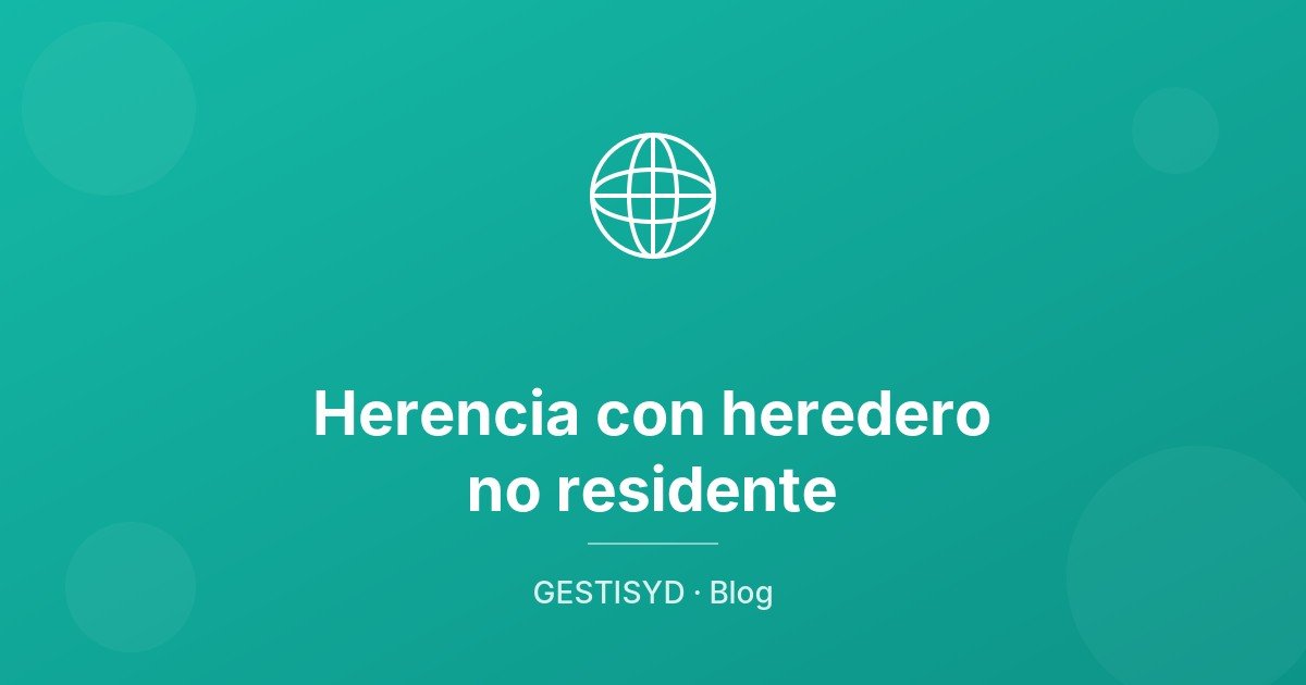 Herencia con heredero no residente: cómo tributa el Impuesto de Sucesiones